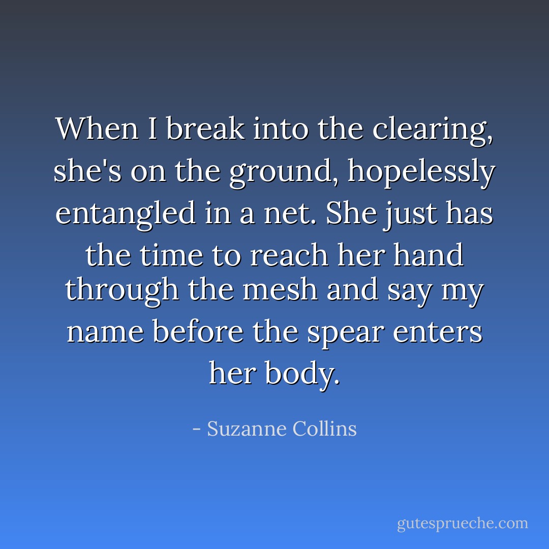 When I break into the clearing, she's on the ground, hopelessly entangled in a net. She just has the time to reach her hand through the mesh and say my name before the spear enters her body. - Suzanne Collins