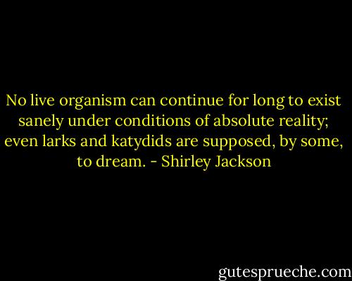 No live organism can continue for long to exist sanely under conditions of absolute reality; even larks and katydids are supposed, by some, to dream. - Shirley Jackson