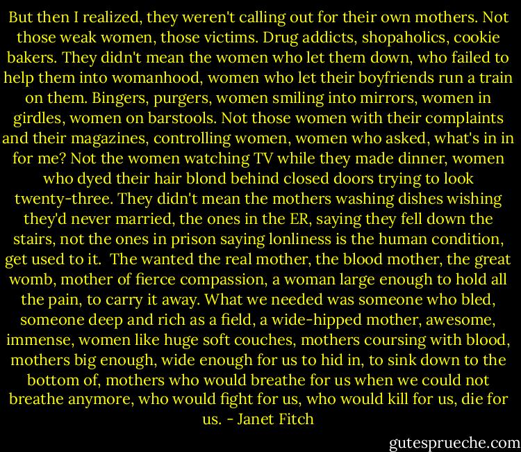 But then I realized, they weren't calling out for their own mothers. Not those weak women, those victims. Drug addicts, shopaholics, cookie bakers. They didn't mean the women who let them down, who failed to help them into womanhood, women who let their boyfriends run a train on them. Bingers, purgers, women smiling into mirrors, women in girdles, women on barstools. Not those women with their complaints and their magazines, controlling women, women who asked, what's in in for me? Not the women watching TV while they made dinner, women who dyed their hair blond behind closed doors trying to look twenty-three. They didn't mean the mothers washing dishes wishing they'd never married, the ones in the ER, saying they fell down the stairs, not the ones in prison saying lonliness is the human condition, get used to it.<br /><br />The wanted the real mother, the blood mother, the great womb, mother of fierce compassion, a woman large enough to hold all the pain, to carry it away. What we needed was someone who bled, someone deep and rich as a field, a wide-hipped mother, awesome, immense, women like huge soft couches, mothers coursing with blood, mothers big enough, wide enough for us to hid in, to sink down to the bottom of, mothers who would breathe for us when we could not breathe anymore, who would fight for us, who would kill for us, die for us. - Janet Fitch