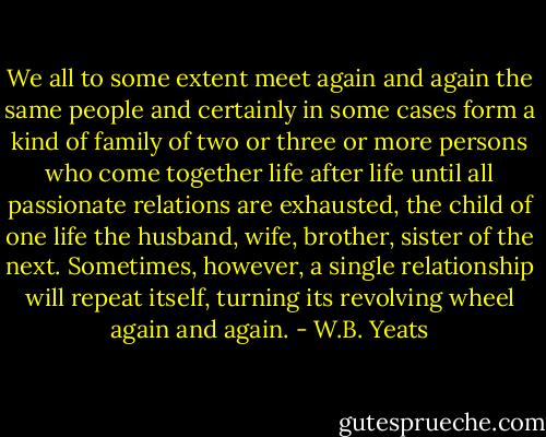 We all to some extent meet again and again the same people and certainly in some cases form a kind of family of two or three or more persons who come together life after life until all passionate relations are exhausted, the child of one life the husband, wife, brother, sister of the next. Sometimes, however, a single relationship will repeat itself, turning its revolving wheel again and again. - W.B. Yeats