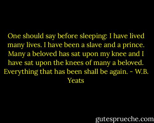 One should say before sleeping: I have lived many lives. I have been a slave and a prince. Many a beloved has sat upon my knee and I have sat upon the knees of many a beloved. Everything that has been shall be again. - W.B. Yeats