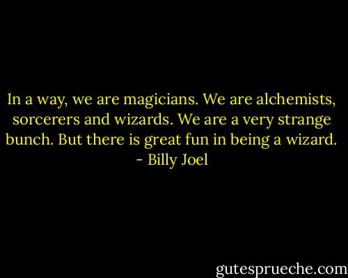 In a way, we are magicians. We are alchemists, sorcerers and wizards. We are a very strange bunch. But there is great fun in being a wizard. - Billy Joel