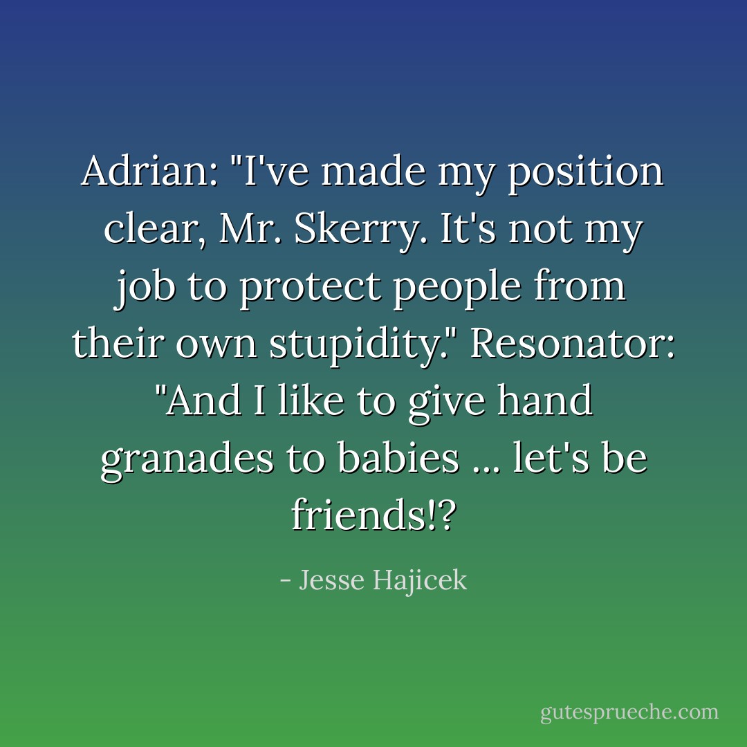Adrian: "I've made my position clear, Mr. Skerry. It's not my job to protect people from their own stupidity."<br />Resonator: "And I like to give hand granades to babies ... let's be friends!? - Jesse Hajicek