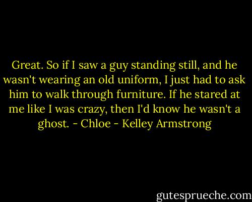 Great. So if I saw a guy standing still, and he wasn't wearing an old uniform, I just had to ask him to walk through furniture. If he stared at me like I was crazy, then I'd know he wasn't a ghost. - Chloe - Kelley Armstrong