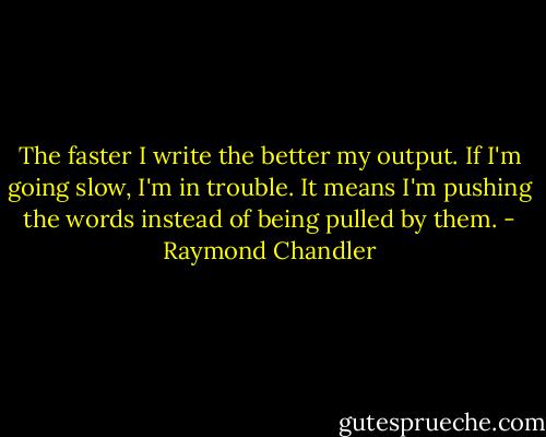 The faster I write the better my output. If I'm going slow, I'm in trouble. It means I'm pushing the words instead of being pulled by them. - Raymond Chandler