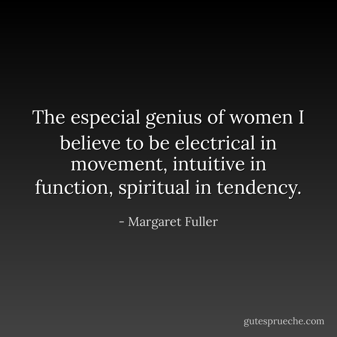 The especial genius of women I believe to be electrical in movement, intuitive in function, spiritual in tendency. - Margaret Fuller