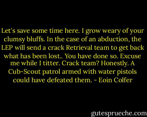 Let's save some time here. I grow weary of your clumsy bluffs. In the case of an abduction, the LEP will send a crack Retrieval team to get back what has been lost.. You have done so. Excuse me while I titter. Crack team? Honestly. A Cub-Scout patrol armed with water pistols could have defeated them. - Eoin Colfer