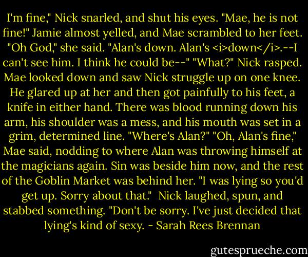 I'm fine," Nick snarled, and shut his eyes. "Mae, he is not fine!" Jamie almost yelled, and Mae scrambled to her feet.<br />"Oh God," she said. "Alan's down. Alan's <i>down</i>.--I can't see him. I think he could be--"<br />"What?" Nick rasped.<br />Mae looked down and saw Nick struggle up on one knee. He glared up at her and then got painfully to his feet, a knife in either hand. There was blood running down his arm, his shoulder was a mess, and his mouth was set in a grim, determined line. "Where's Alan?"<br />"Oh, Alan's fine," Mae said, nodding to where Alan was throwing himself at the magicians again. Sin was beside him now, and the rest of the Goblin Market was behind her. "I was lying so you'd get up. Sorry about that." <br />Nick laughed, spun, and stabbed something. "Don't be sorry. I've just decided that lying's kind of sexy. - Sarah Rees Brennan