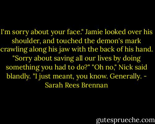 I'm sorry about your face." Jamie looked over his shoulder, and touched the demon's mark crawling along his jaw with the back of his hand. "Sorry about saving all our lives by doing something you had to do?" "Oh no," Nick said blandly. "I just meant, you know. Generally. - Sarah Rees Brennan