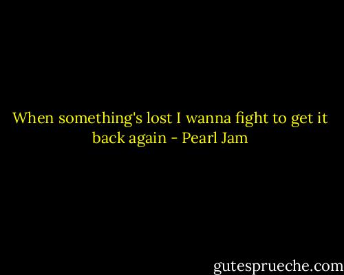 When something's lost I wanna fight to get it back again - Pearl Jam