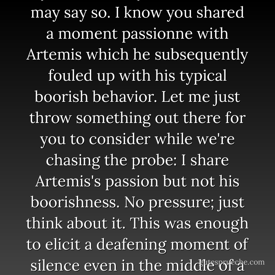 You know, Miss Holly, you look very dramatic like that, backlit by the fire. Very attractive, if I may say so. I know you shared a moment passionne with Artemis which he subsequently fouled up with his typical boorish behavior. Let me just throw something out there for you to consider while we're chasing the probe: I share Artemis's passion but not his boorishness. No pressure; just think about it.<br />This was enough to elicit a deafening moment of silence even in the middle of a crisis, which Orion seemed to be blissfully unaffected by. - Eoin Colfer
