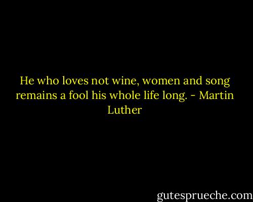 He who loves not wine, women and song remains a fool his whole life long. - Martin Luther