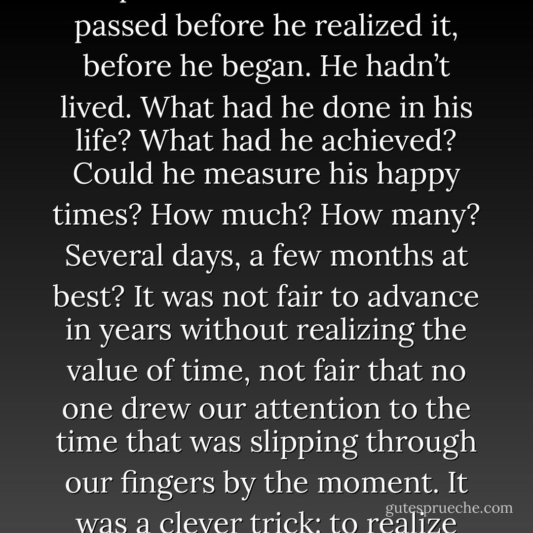 Oh God, how did he get to be sixty? How quickly the years had passed! His whole life had passed before he realized it, before he began. He hadn’t lived. What had he done in his life? What had he achieved? Could he measure his happy times? How much? How many? Several days, a few months at best? It was not fair to advance in years without realizing the value of time, not fair that no one drew our attention to the time that was slipping through our fingers by the moment. It was a clever trick: to realize the value of life only just before it ended. - علاء الأسواني