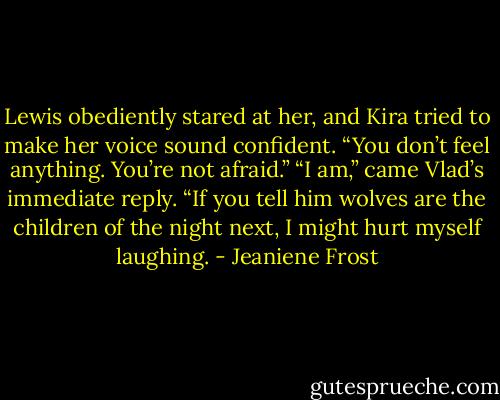 Lewis obediently stared at her, and Kira tried to make her voice sound confident. “You don’t feel anything. You’re not afraid.”<br />“I am,” came Vlad’s immediate reply. “If you tell him wolves are the children of the night next, I might hurt myself laughing. - Jeaniene Frost