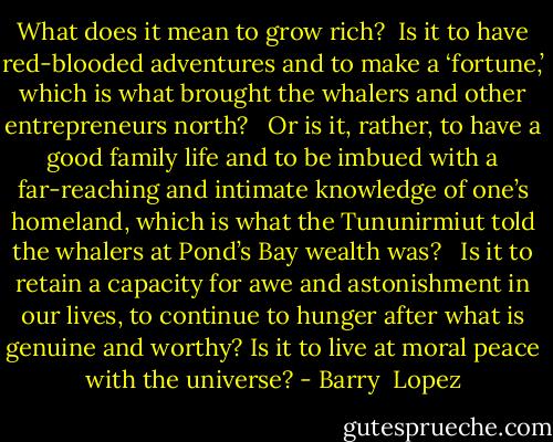 What does it mean to grow rich? <br />Is it to have red-blooded adventures and to make a ‘fortune,’ which is what brought the whalers and other entrepreneurs north? <br /><br />Or is it, rather, to have a good family life and to be imbued with a far-reaching and intimate knowledge of one’s homeland, which is what the Tununirmiut told the whalers at Pond’s Bay wealth was? <br /><br />Is it to retain a capacity for awe and astonishment in our lives, to continue to hunger after what is genuine and worthy? Is it to live at moral peace with the universe? - Barry  Lopez
