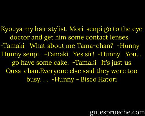 Kyouya my hair stylist. Mori-senpi go to the eye doctor and get him some contact lenses. <br /> -Tamaki<br /><br /> What about me Tama-chan?<br /> -Hunny<br /><br /> Hunny senpi.<br /> -Tamaki<br /><br /> Yes sir!<br /> -Hunny<br /><br /> You... go have some cake.<br /> -Tamaki<br /><br /> It's just us Ousa-chan.Everyone else said they were too busy. . .<br /> -Hunny - Bisco Hatori