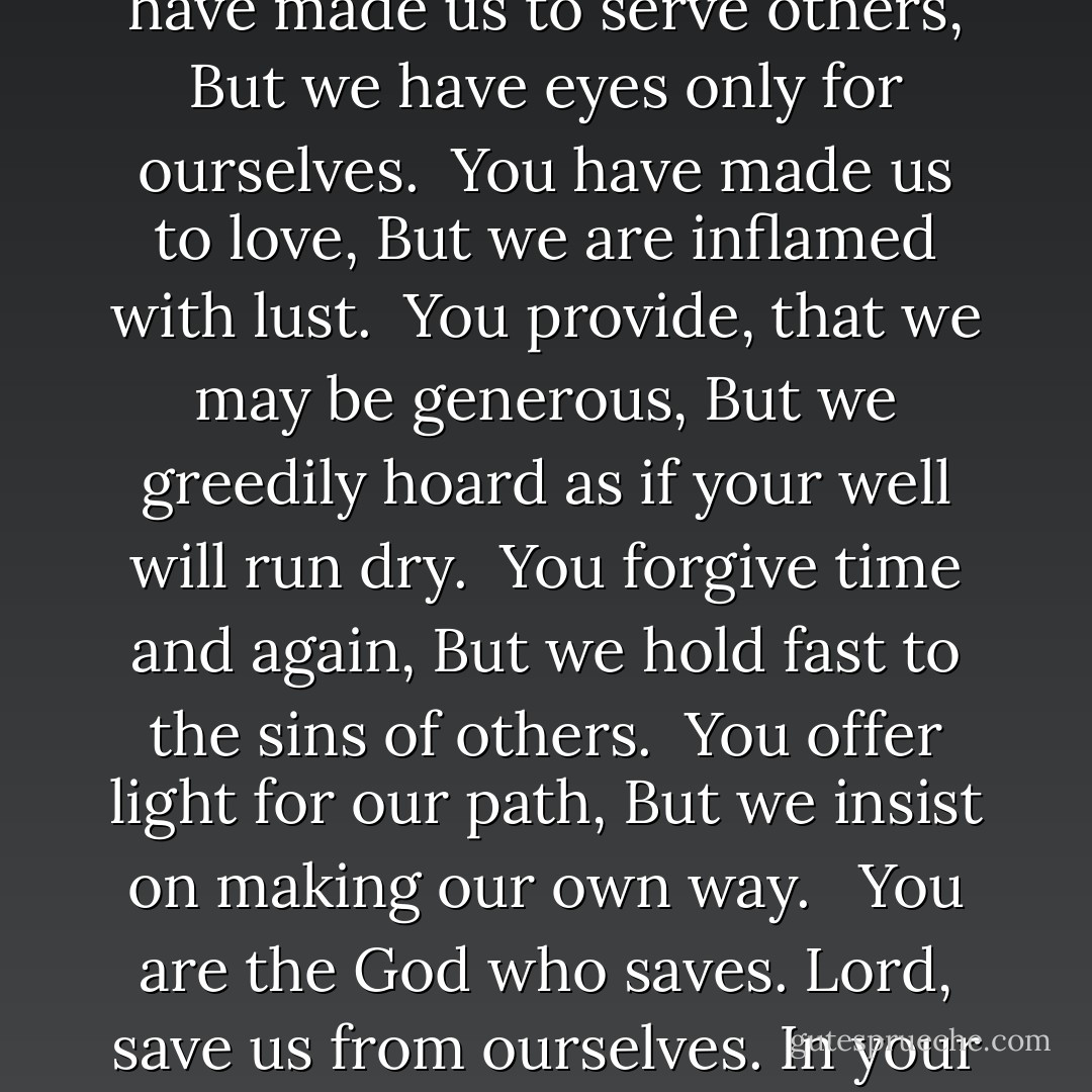 You have made us to be free,<br />But we crave the cheap comforts of our chains. <br /> You have made us to serve others,<br />But we have eyes only for ourselves.<br /> You have made us to love,<br />But we are inflamed with lust.<br /> You provide, that we may be generous,<br />But we greedily hoard as if your well will run dry.<br /> You forgive time and again,<br />But we hold fast to the sins of others.<br /> You offer light for our path,<br />But we insist on making our own way. <br /> You are the God who saves.<br />Lord, save us from ourselves. In your great mercy, restore and heal us, and grant us your peace. - Ecclesia Catholica
