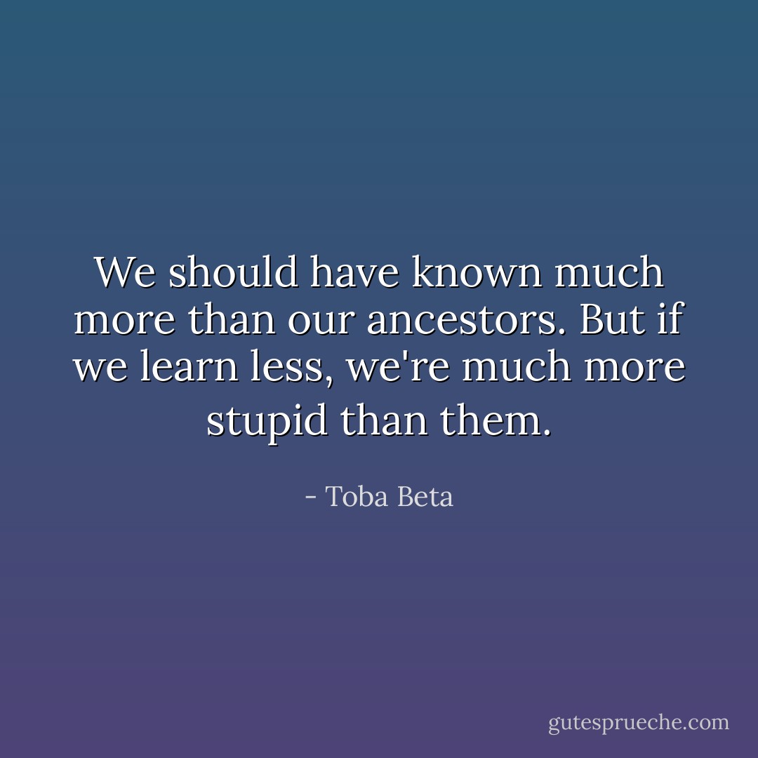 We should have known much more than our ancestors.<br />But if we learn less, we're much more stupid than them. - Toba Beta