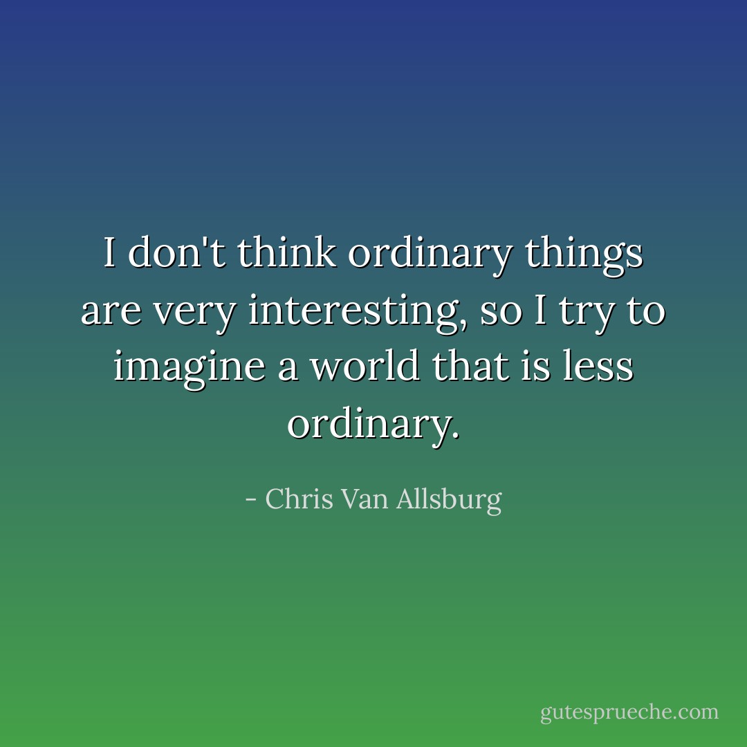 I don't think ordinary things are very interesting, so I try to imagine a world that is less ordinary. - Chris Van Allsburg