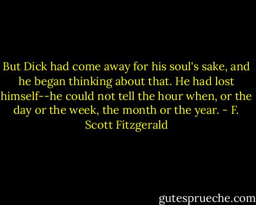 But Dick had come away for his soul's sake, and he began thinking about that. He had lost himself--he could not tell the hour when, or the day or the week, the month or the year. - F. Scott Fitzgerald