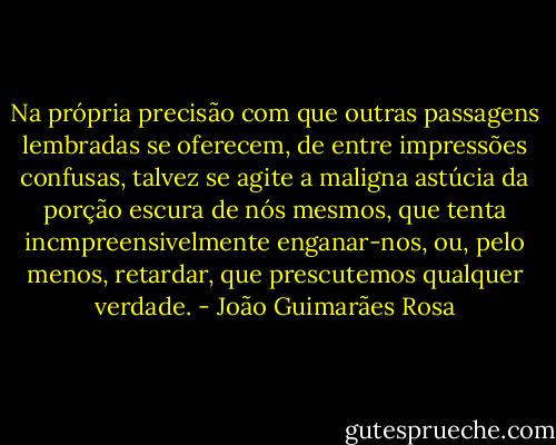 Na própria precisão com que outras passagens lembradas se oferecem, de entre impressões confusas, talvez se agite a maligna astúcia da porção escura de nós mesmos, que tenta incmpreensivelmente enganar-nos, ou, pelo menos, retardar, que prescutemos qualquer verdade. - João Guimarães Rosa