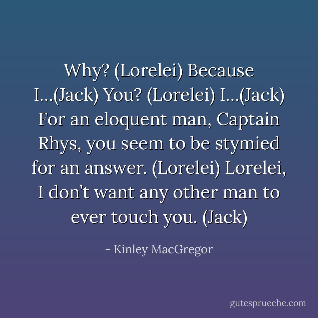 Why? (Lorelei)<br />Because I…(Jack)<br />You? (Lorelei)<br />I…(Jack)<br />For an eloquent man, Captain Rhys, you seem to be stymied for an answer. (Lorelei)<br />Lorelei, I don’t want any other man to ever touch you. (Jack) - Kinley MacGregor