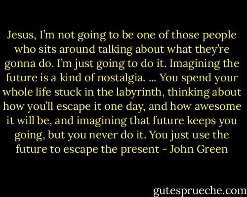 Jesus, I’m not going to be one of those people who sits around talking about what they’re gonna do. I’m just going to do it. Imagining the future is a kind of nostalgia. ... You spend your whole life stuck in the labyrinth, thinking about how you’ll escape it one day, and how awesome it will be, and imagining that future keeps you going, but you never do it. You just use the future to escape the present - John Green