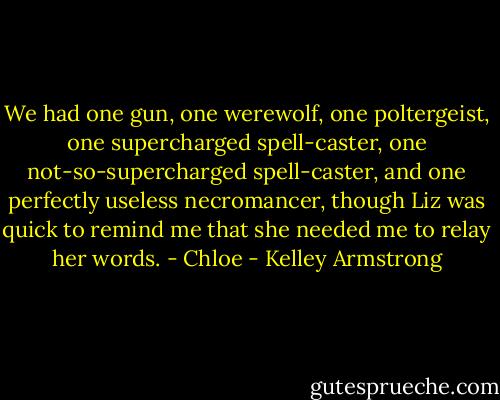 We had one gun, one werewolf, one poltergeist, one supercharged spell-caster, one not-so-supercharged spell-caster, and one perfectly useless necromancer, though Liz was quick to remind me that she needed me to relay her words. - Chloe - Kelley Armstrong