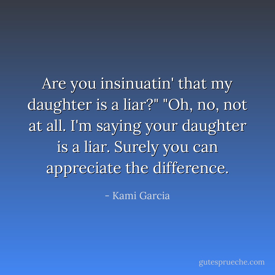 Are you insinuatin' that my daughter is a liar?"<br />"Oh, no, not at all. I'm saying your daughter is a liar. Surely you can appreciate the difference. - Kami Garcia