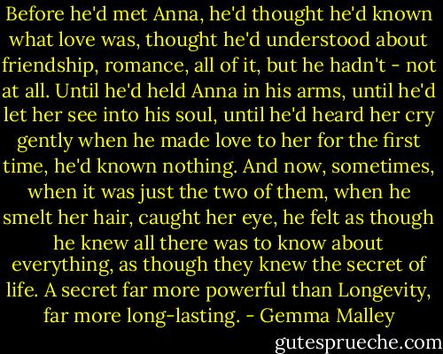 Before he'd met Anna, he'd thought he'd known what love was, thought he'd understood about friendship, romance, all of it, but he hadn't - not at all. Until he'd held Anna in his arms, until he'd let her see into his soul, until he'd heard her cry gently when he made love to her for the first time, he'd known nothing. And now, sometimes, when it was just the two of them, when he smelt her hair, caught her eye, he felt as though he knew all there was to know about everything, as though they knew the secret of life. A secret far more powerful than Longevity, far more long-lasting. - Gemma Malley