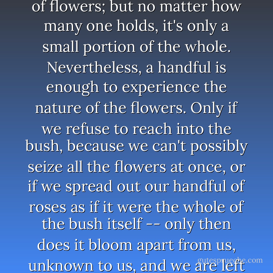 Whoever reaches into a rosebush may seize a handful of flowers; but no matter how many one holds, it's only a small portion of the whole. Nevertheless, a handful is enough to experience the nature of the flowers. Only if we refuse to reach into the bush, because we can't possibly seize all the flowers at once, or if we spread out our handful of roses as if it were the whole of the bush itself -- only then does it bloom apart from us, unknown to us, and we are left alone. - Lou Andreas-Salomé