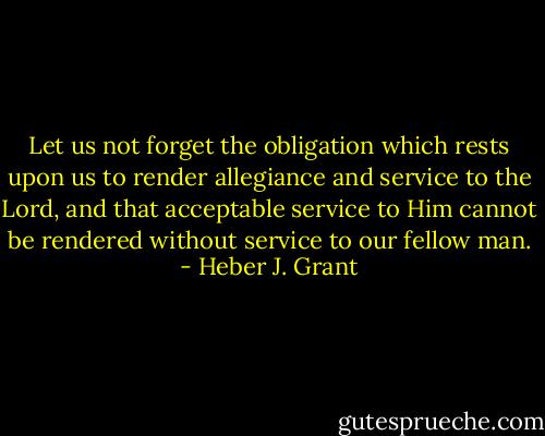 Let us not forget the obligation which rests upon us to render allegiance and service to the Lord, and that acceptable service to Him cannot be rendered without service to our fellow man. - Heber J. Grant
