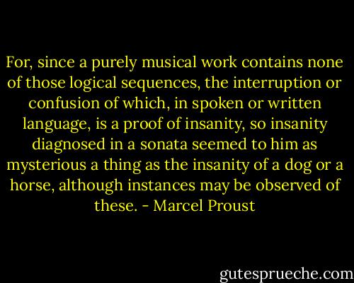 For, since a purely musical work contains none of those logical sequences, the interruption or confusion of which, in spoken or written language, is a proof of insanity, so insanity diagnosed in a sonata seemed to him as mysterious a thing as the insanity of a dog or a horse, although instances may be observed of these. - Marcel Proust