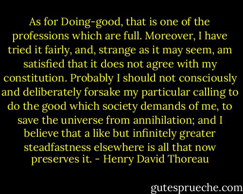 As for Doing-good,<br />that is one of the professions which are full. Moreover, I have tried it<br />fairly, and, strange as it may seem, am satisfied that it does not agree<br />with my constitution. Probably I should not consciously and deliberately<br />forsake my particular calling to do the good which society demands of<br />me, to save the universe from annihilation; and I believe that a like<br />but infinitely greater steadfastness elsewhere is all that now preserves<br />it. - Henry David Thoreau