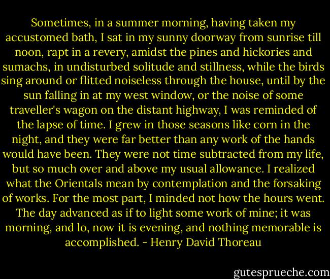 Sometimes, in a summer morning,<br />having taken my accustomed bath, I sat in my sunny doorway from sunrise<br />till noon, rapt in a revery, amidst the pines and hickories and sumachs,<br />in undisturbed solitude and stillness, while the birds sing around or<br />flitted noiseless through the house, until by the sun falling in at<br />my west window, or the noise of some traveller's wagon on the distant<br />highway, I was reminded of the lapse of time. I grew in those seasons<br />like corn in the night, and they were far better than any work of the<br />hands would have been. They were not time subtracted from my life, but<br />so much over and above my usual allowance. I realized what the Orientals<br />mean by contemplation and the forsaking of works. For the most part, I<br />minded not how the hours went. The day advanced as if to light some<br />work of mine; it was morning, and lo, now it is evening, and nothing<br />memorable is accomplished. - Henry David Thoreau