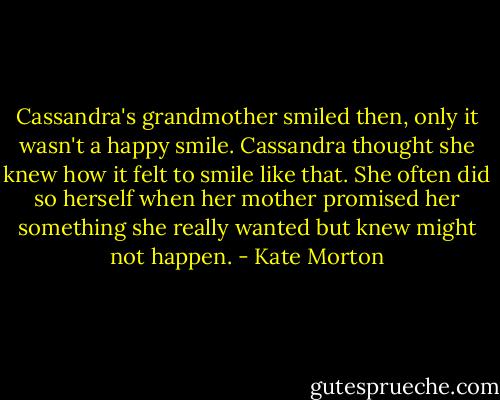 Cassandra's grandmother smiled then, only it wasn't a happy smile. Cassandra thought she knew how it felt to smile like that. She often did so herself when her mother promised her something she really wanted but knew might not happen. - Kate Morton