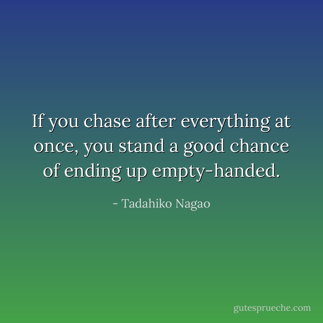 If you chase after everything at once, you stand a good chance of ending up empty-handed. - Tadahiko Nagao