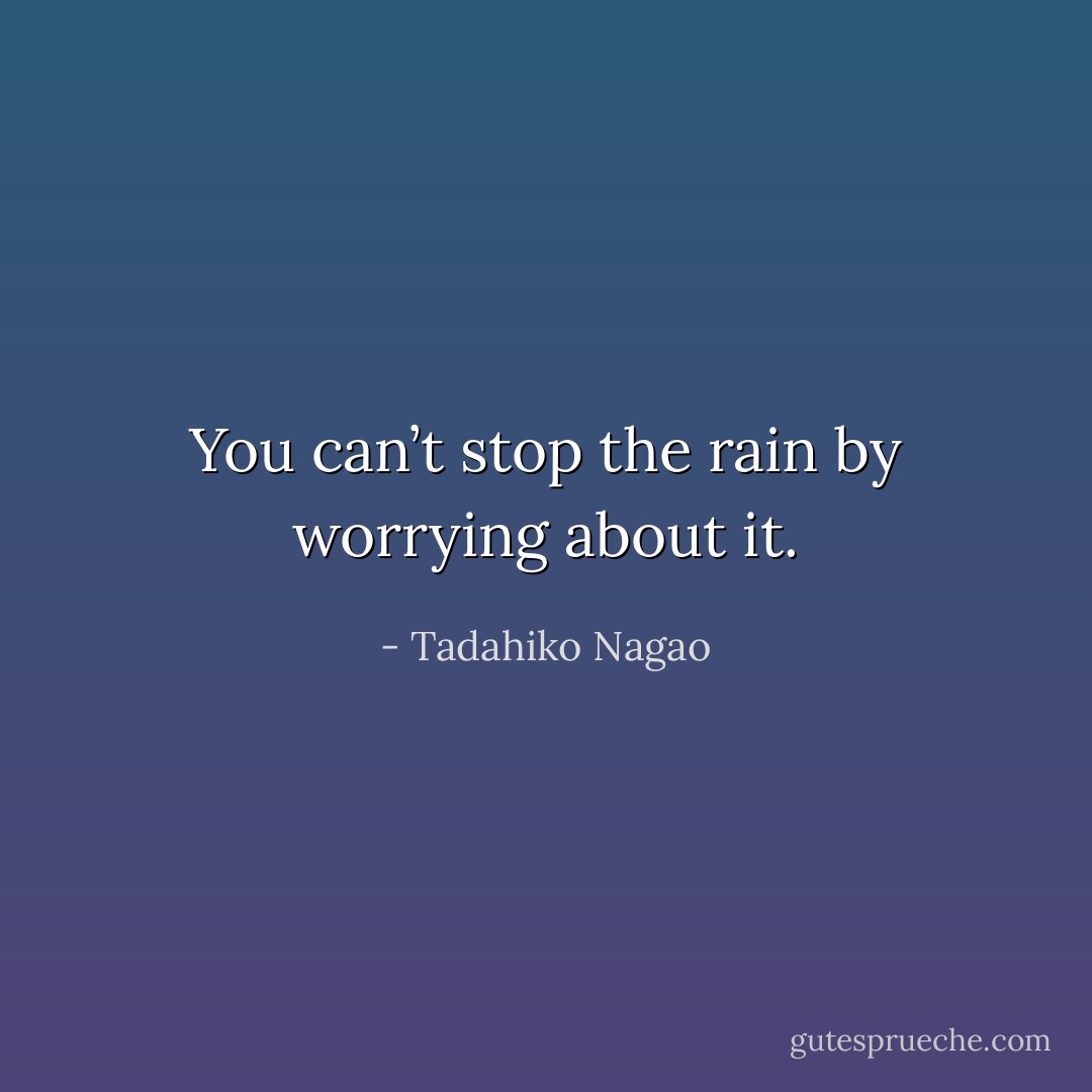 You can’t stop the rain by worrying about it. - Tadahiko Nagao