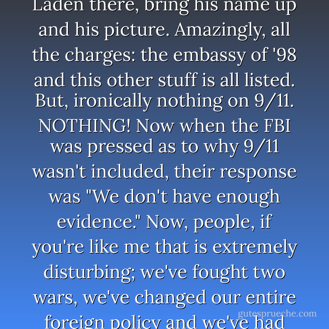 Go to the internet and go to the FBI website and go to their international list of top ten terrorists. You will see Bin Laden there, bring his name up and his picture. Amazingly, all the charges: the embassy of '98 and this other stuff is all listed. But, ironically nothing on 9/11. NOTHING! Now when the FBI was pressed as to why 9/11 wasn't included, their response was "We don't have enough evidence." Now, people, if you're like me that is extremely disturbing; we've fought two wars, we've changed our entire foreign policy and we've had the PATRIOT act put on us, all, supposedly, because of Osama Bin Laden! - Jesse Ventura
