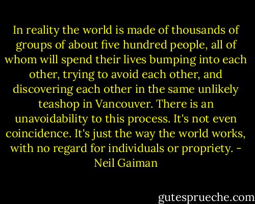 In reality the world is made of thousands of groups of about five hundred people, all of whom will spend their lives bumping into each other, trying to avoid each other, and discovering each other in the same unlikely teashop in Vancouver. There is an unavoidability to this process. It's not even coincidence. It's just the way the world works, with no regard for individuals or propriety. - Neil Gaiman