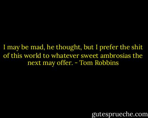 I may be mad, he thought, but I prefer the shit of this world to whatever sweet ambrosias the next may offer. - Tom Robbins