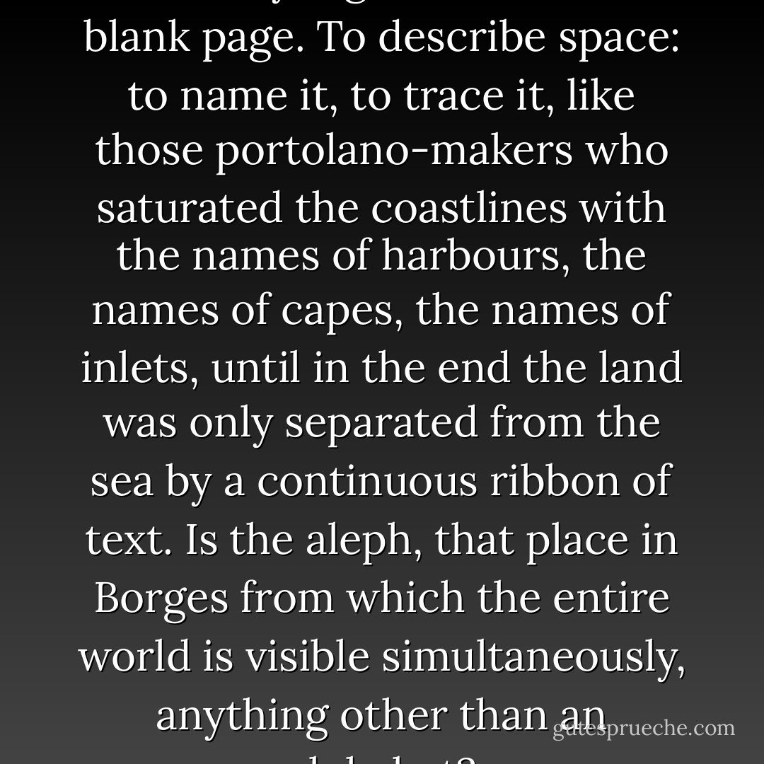 This is how space begins, with words only, signs traced on the blank page. To describe space: to name it, to trace it, like those portolano-makers who saturated the coastlines with the names of harbours, the names of capes, the names of inlets, until in the end the land was only separated from the sea by a continuous ribbon of text. Is the aleph, that place in Borges from which the entire world is visible simultaneously, anything other than an alphabet? - Georges Perec