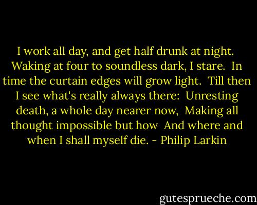 I work all day, and get half drunk at night. <br />Waking at four to soundless dark, I stare. <br />In time the curtain edges will grow light. <br />Till then I see what's really always there: <br />Unresting death, a whole day nearer now, <br />Making all thought impossible but how <br />And where and when I shall myself die. - Philip Larkin