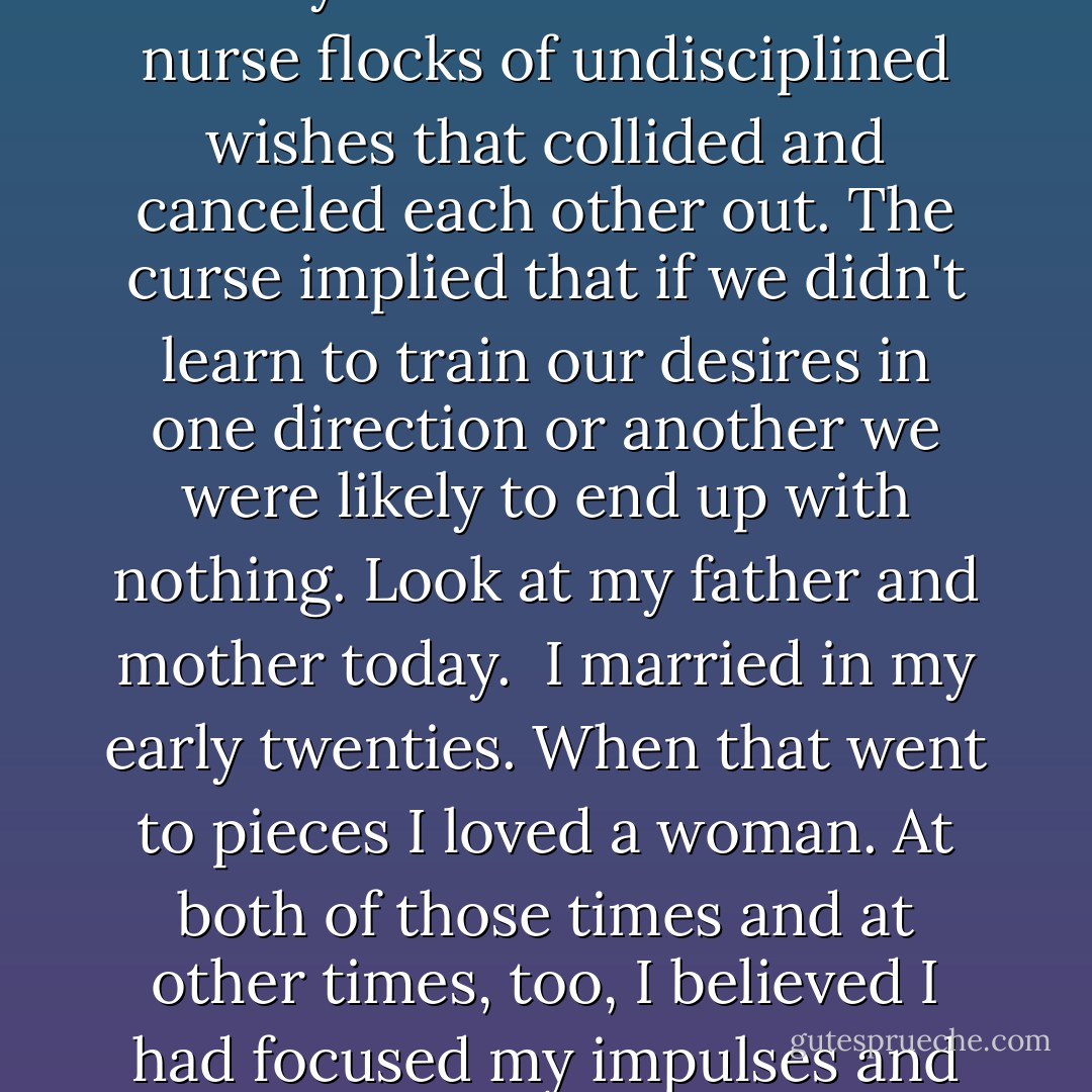 I wanted a settled life and a shocking one. Think of Van Gogh, cypress trees and church spires under a sky of writhing snakes. I was my father's daughter. I wanted to be loved by someone like my tough judicious mother and I wanted to run screaming through the headlights with a bottle in my hand. That was the family curse. We tended to nurse flocks of undisciplined wishes that collided and canceled each other out. The curse implied that if we didn't learn to train our desires in one direction or another we were likely to end up with nothing. Look at my father and mother today.<br /><br />I married in my early twenties. When that went to pieces I loved a woman. At both of those times and at other times, too, I believed I had focused my impulses and embarked on a long victory over my own confusion. Now, in my late thirties, I knew less than ever about what I wanted. In place of youth's belief in change I had begun to feel a nervous embarrassment that ticked inside me like a clock. I'd never meant to get this far in such an unfastened condition. (p.142) - Michael Cunningham