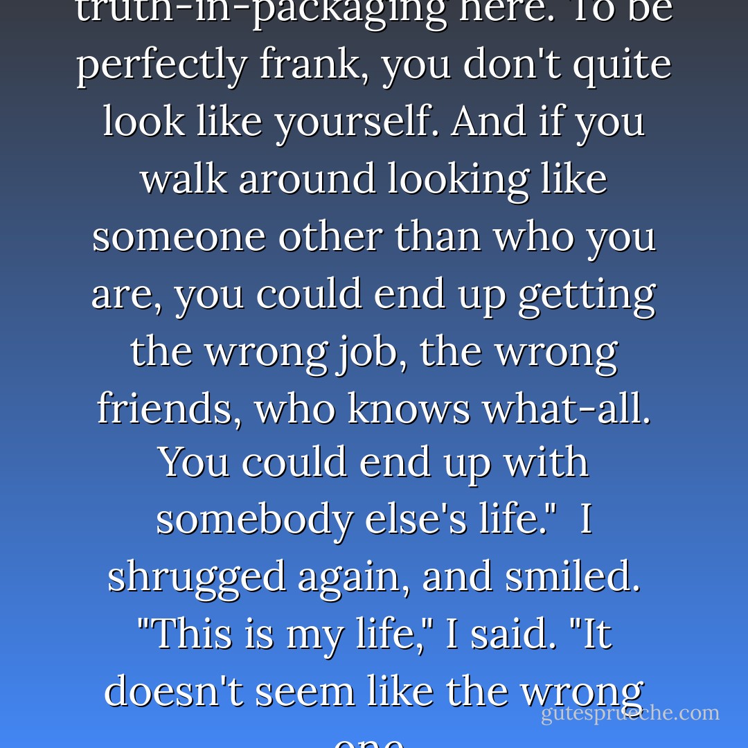 I'm talking about a little truth-in-packaging here. To be perfectly frank, you don't quite <i>look</i> like yourself. And if you walk around looking like someone other than who you are, you could end up getting the wrong job, the wrong friends, who knows what-all. You could end up with somebody else's life."<br /><br />I shrugged again, and smiled. "This is my life," I said. "It doesn't seem like the wrong one. - Michael Cunningham