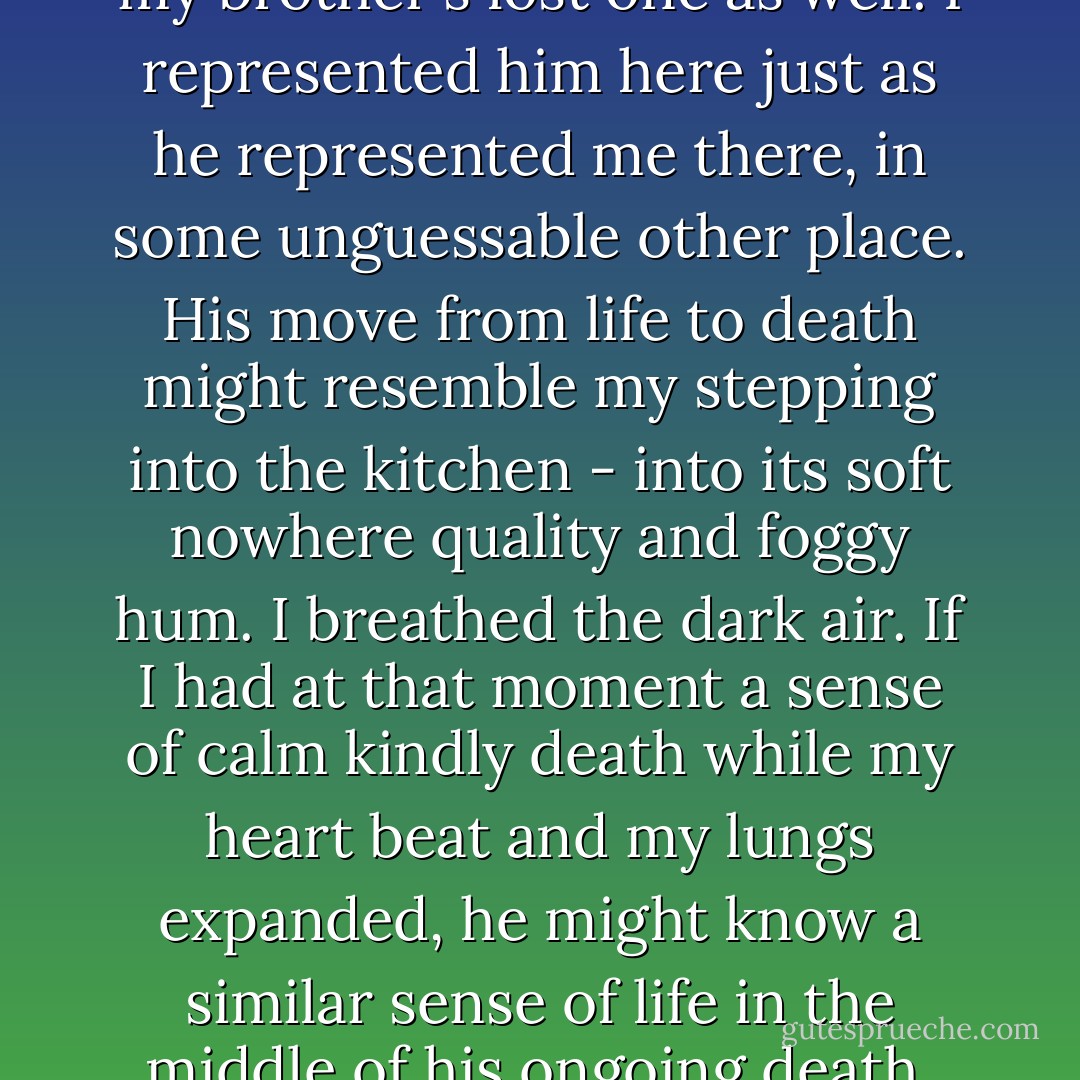 I was living my own future and my brother's lost one as well. I represented him here just as he represented me there, in some unguessable other place. His move from life to death might resemble my stepping into the kitchen - into its soft nowhere quality and foggy hum. I breathed the dark air. If I had at that moment a sense of calm kindly death while my heart beat and my lungs expanded, he might know a similar sense of life in the middle of his ongoing death. - Michael Cunningham