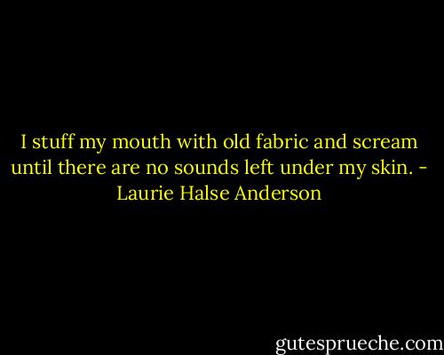 I stuff my mouth with old fabric and scream until there are no sounds left under my skin. - Laurie Halse Anderson