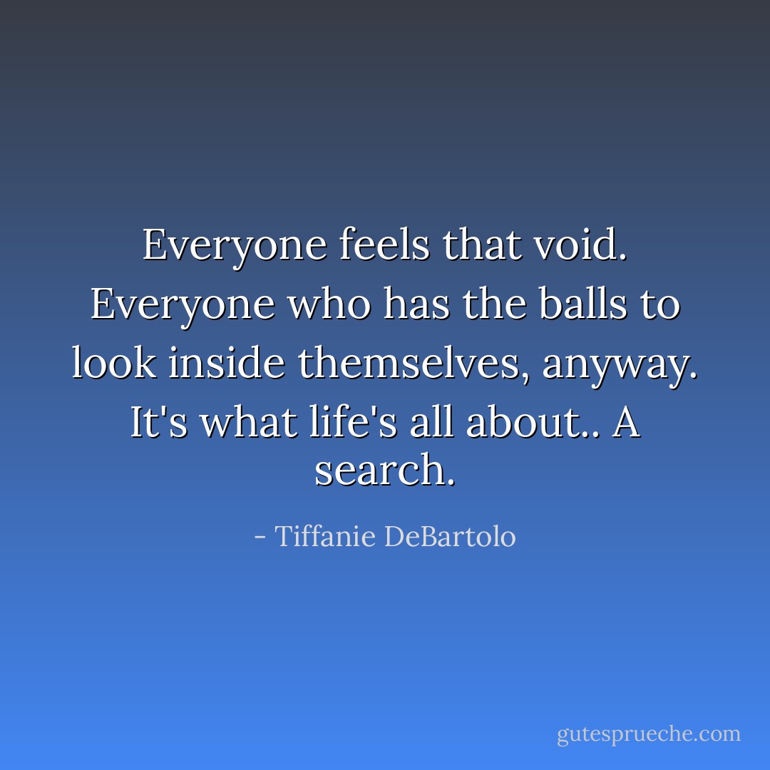 Everyone feels that void. Everyone who has the balls to look inside themselves, anyway. It's what life's all about.. A search. - Tiffanie DeBartolo