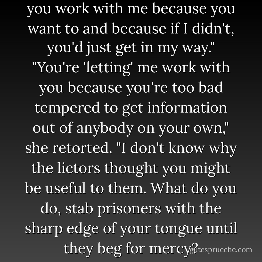 I want Alister's killer. I'm letting you work with me because you want to and because if I didn't, you'd just get in my way."<br />"You're 'letting' me work with you because you're too bad tempered to get information out of anybody on your own," she retorted. "I don't know why the lictors thought you might be useful to them. What do you do, stab prisoners with the sharp edge of your tongue until they beg for mercy? - Dru Pagliassotti