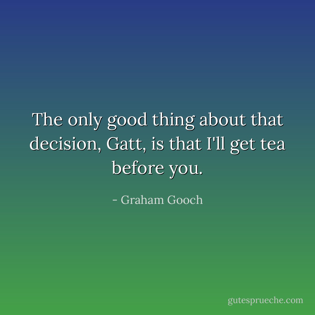 The only good thing about that decision, Gatt, is that I'll get tea before you. - Graham Gooch